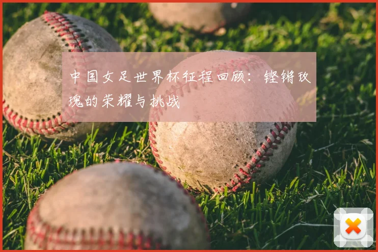 中国女足世界杯征程回顾：铿锵玫瑰的荣耀与挑战