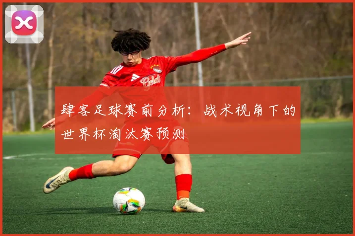 肆客足球赛前分析：战术视角下的世界杯淘汰赛预测