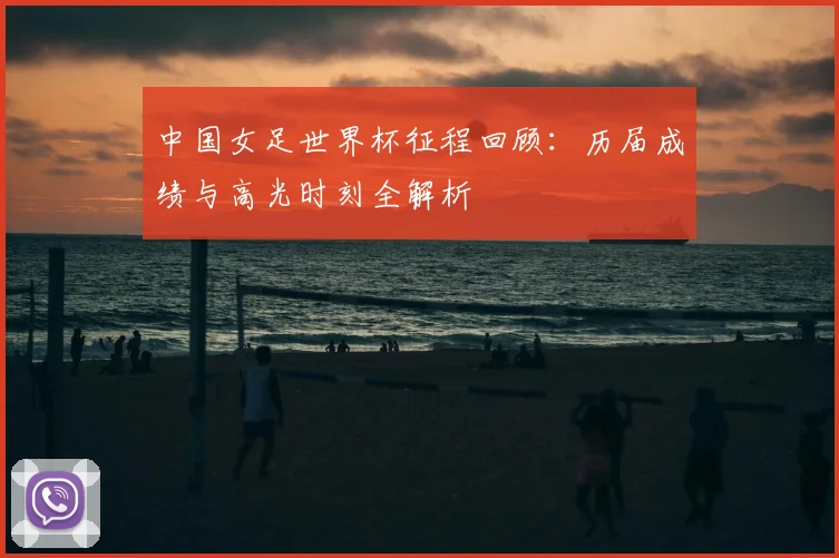 中国女足世界杯征程回顾：历届成绩与高光时刻全解析