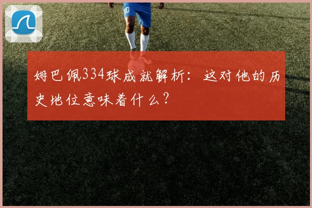 姆巴佩334球成就解析：这对他的历史地位意味着什么？