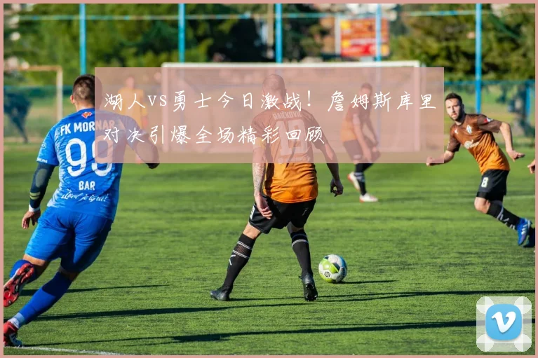 湖人vs勇士今日激战!詹姆斯库里对决引爆全场精彩回顾