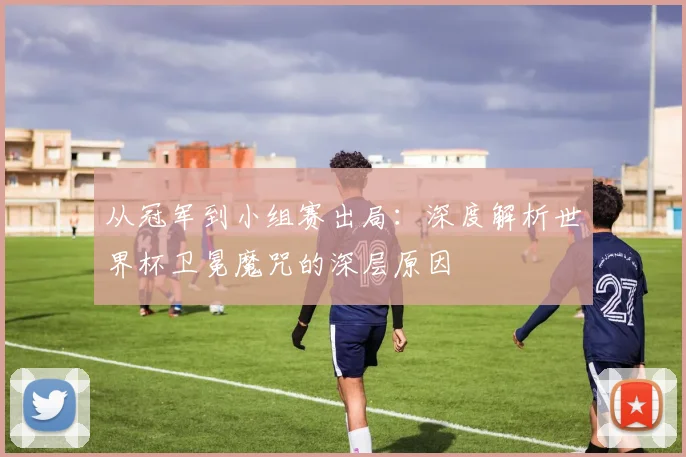 从冠军到小组赛出局:深度解析世界杯卫冕魔咒的深层原因