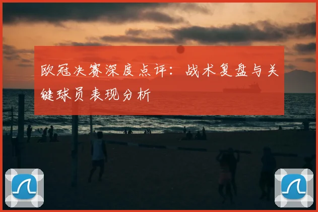 欧冠决赛深度点评:战术复盘与关键球员表现分析