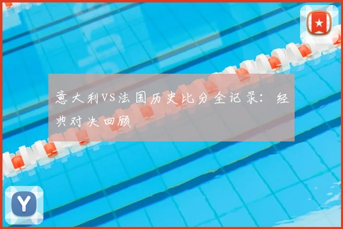 意大利vs法国历史比分全记录：经典对决回顾