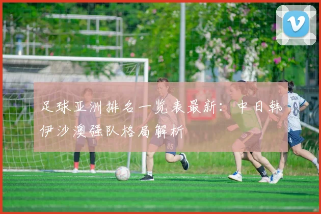 足球亚洲排名一览表最新：中日韩伊沙澳强队格局解析
