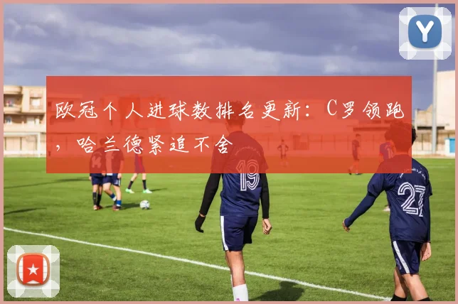 欧冠个人进球数排名更新：C罗领跑，哈兰德紧追不舍