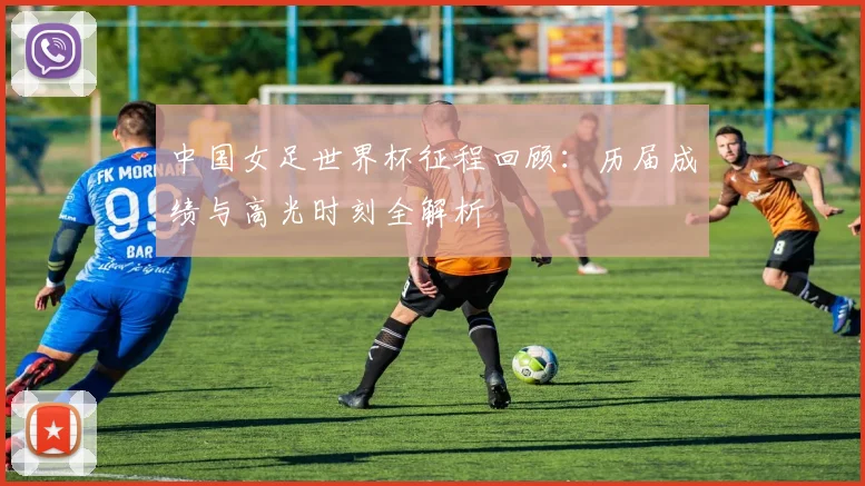 中国女足世界杯征程回顾：历届成绩与高光时刻全解析