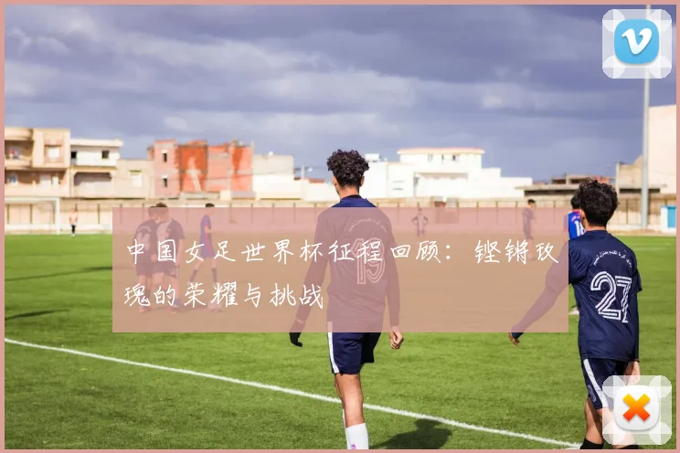 中国女足世界杯征程回顾：铿锵玫瑰的荣耀与挑战