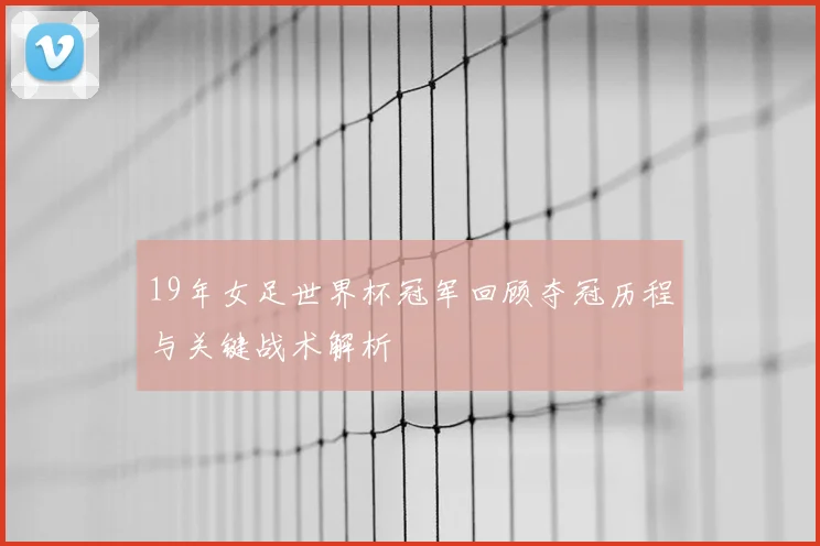19年女足世界杯冠军回顾夺冠历程与关键战术解析