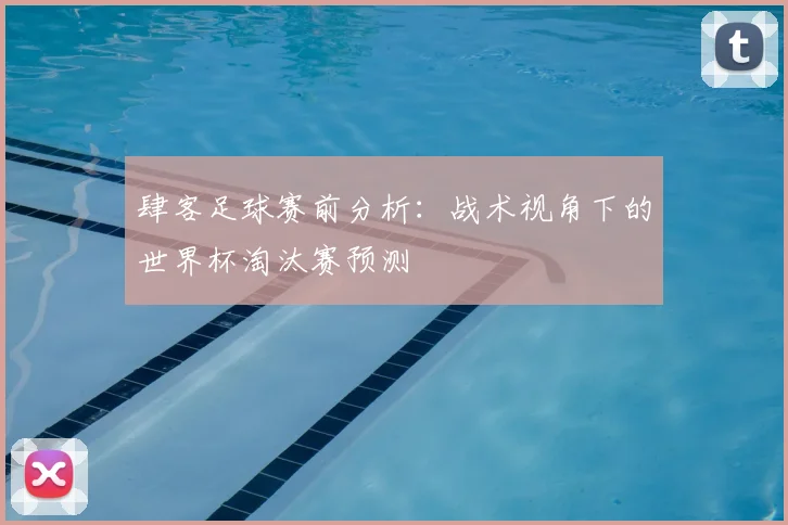肆客足球赛前分析：战术视角下的世界杯淘汰赛预测