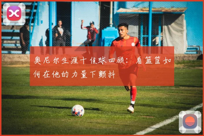 奥尼尔生涯十佳球回顾：看篮筐如何在他的力量下颤抖