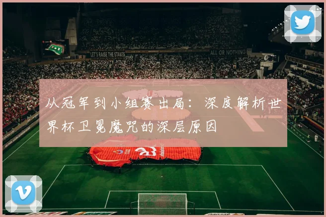 从冠军到小组赛出局:深度解析世界杯卫冕魔咒的深层原因