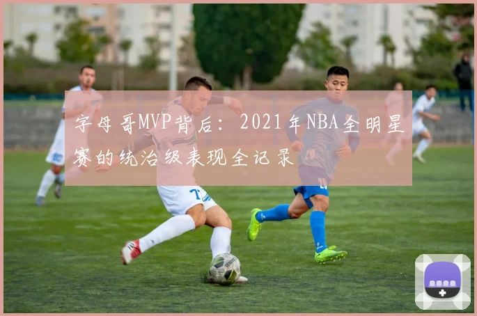 字母哥MVP背后:2021年NBA全明星赛的统治级表现全记录