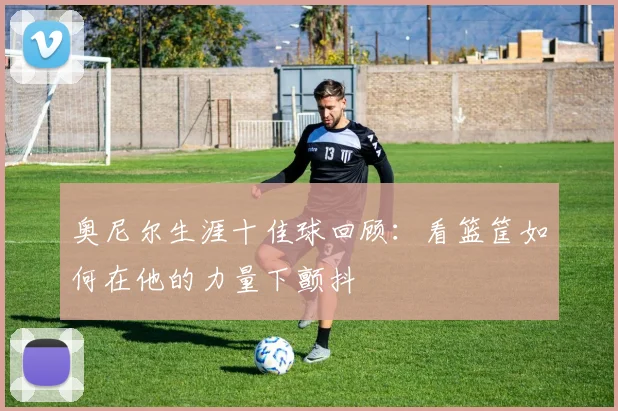 奥尼尔生涯十佳球回顾：看篮筐如何在他的力量下颤抖